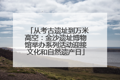 从考古遗址到万米高空：金沙遗址博物馆举办系列活动迎接文化和自然遗产日