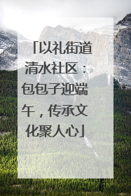 以礼街道清水社区：包包子迎端午，传承文化聚人心