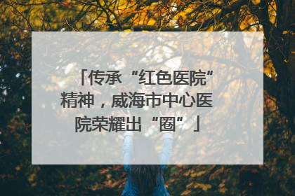 传承“红色医院”精神，威海市中心医院荣耀出“圈”