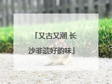 又古又潮 长沙非遗好韵味