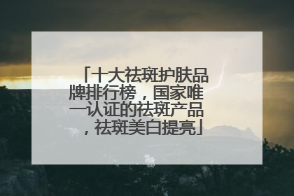 十大祛斑护肤品牌排行榜，国家唯一认证的祛斑产品，祛斑美白提亮