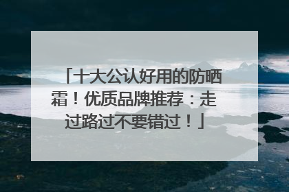 十大公认好用的防晒霜！优质品牌推荐：走过路过不要错过！