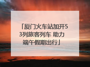 厦门火车站加开53列旅客列车 助力端午假期出行