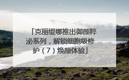克丽缇娜推出御颜粹泌系列，解锁细胞级修护（7）焕颜体验