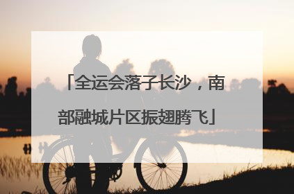 全运会落子长沙，南部融城片区振翅腾飞