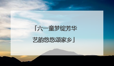 六一童梦绽芳华 艺韵悠悠颂家乡