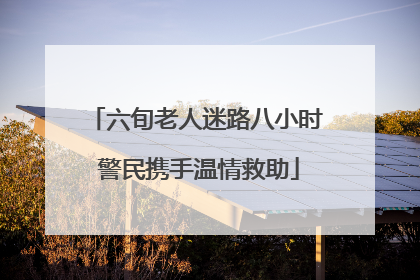 六旬老人迷路八小时 警民携手温情救助