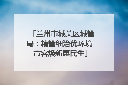 兰州市城关区城管局：精管细治优环境 市容焕新惠民生