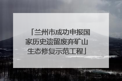兰州市成功申报国家历史遗留废弃矿山生态修复示范工程