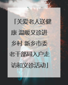 关爱老人送健康 温暖义诊进乡村 新乡市委老干部局入户走访和义诊活动