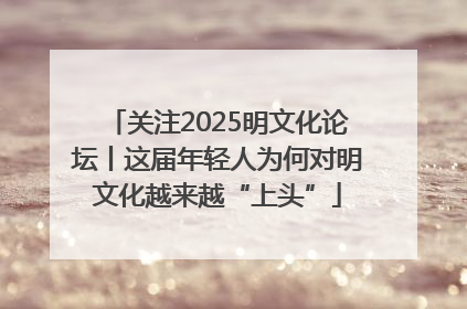 关注2025明文化论坛丨这届年轻人为何对明文化越来越“上头”