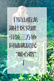 军山街龙湖社区党建引领三方协同铺就居民“暖心路”