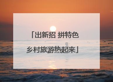 出新招 拼特色 乡村旅游热起来