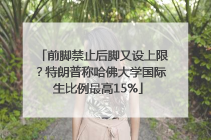 前脚禁止后脚又设上限？特朗普称哈佛大学国际生比例最高15%