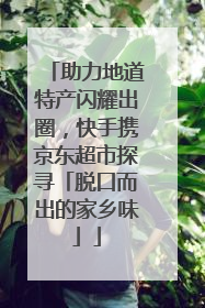 助力地道特产闪耀出圈，快手携京东超市探寻「脱口而出的家乡味」