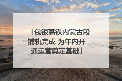 包银高铁内蒙古段铺轨完成 为年内开通运营奠定基础