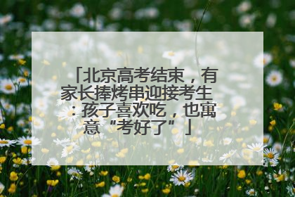 北京高考结束，有家长捧烤串迎接考生：孩子喜欢吃，也寓意“考好了”