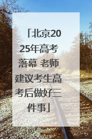 北京2025年高考落幕 老师建议考生高考后做好三件事