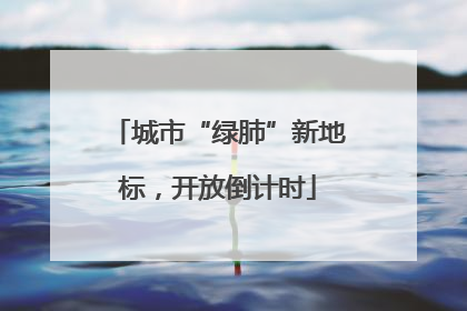 城市“绿肺”新地标，开放倒计时
