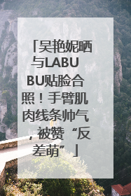 吴艳妮晒与LABUBU贴脸合照！手臂肌肉线条帅气，被赞“反差萌”