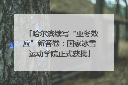哈尔滨续写“亚冬效应”新答卷：国家冰雪运动学院正式获批