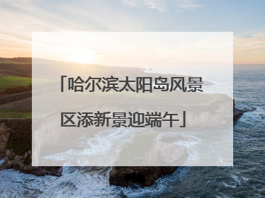 哈尔滨太阳岛风景区添新景迎端午