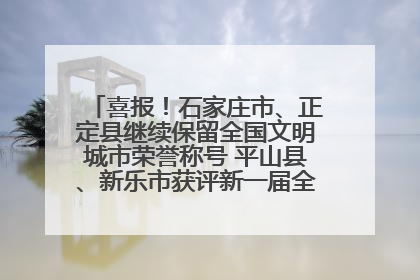 喜报！石家庄市、正定县继续保留全国文明城市荣誉称号 平山县、新乐市获评新一届全国文明城市