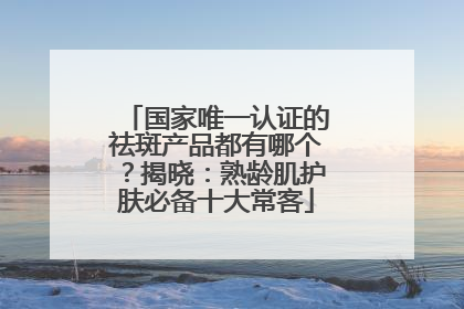 国家唯一认证的祛斑产品都有哪个？揭晓：熟龄肌护肤必备十大常客