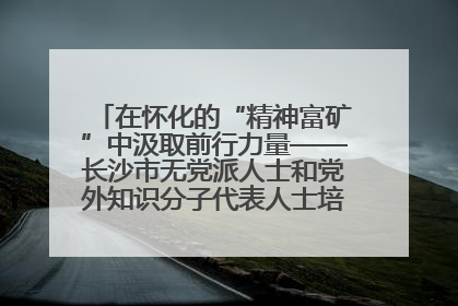 在怀化的“精神富矿”中汲取前行力量——长沙市无党派人士和党外知识分子代表人士培训班在怀化圆满举办