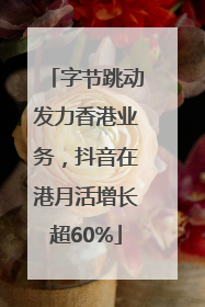 字节跳动发力香港业务，抖音在港月活增长超60%
