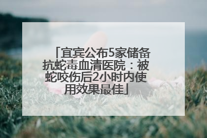 宜宾公布5家储备抗蛇毒血清医院：被蛇咬伤后2小时内使用效果最佳