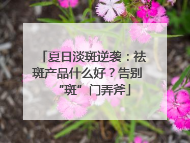 夏日淡斑逆袭：祛斑产品什么好？告别“斑”门弄斧
