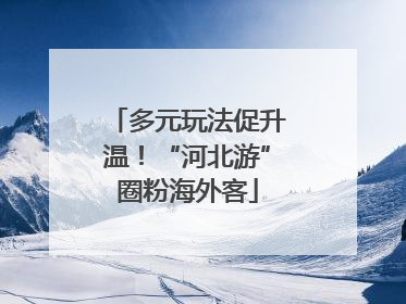 多元玩法促升温！“河北游”圈粉海外客