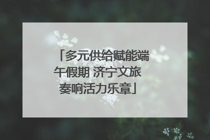 多元供给赋能端午假期 济宁文旅奏响活力乐章