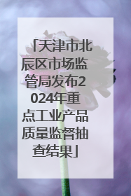 天津市北辰区市场监管局发布2024年重点工业产品质量监督抽查结果