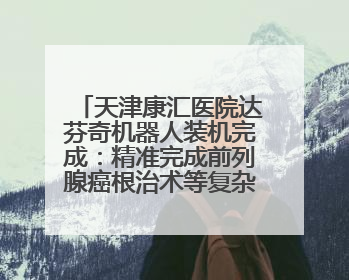 天津康汇医院达芬奇机器人装机完成：精准完成前列腺癌根治术等复杂手术！