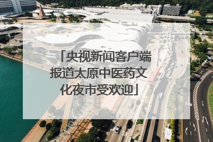 央视新闻客户端报道太原中医药文化夜市受欢迎