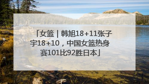 女篮｜韩旭18+11张子宇18+10，中国女篮热身赛101比92胜日本