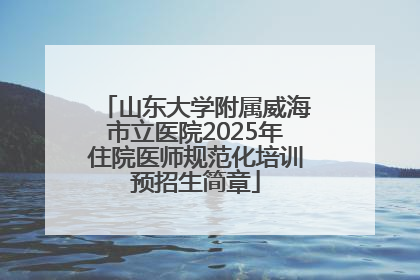 山东大学附属威海市立医院2025年住院医师规范化培训预招生简章