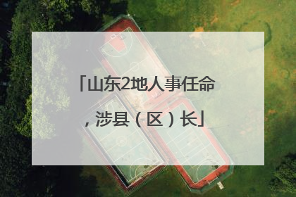 山东2地人事任命，涉县（区）长