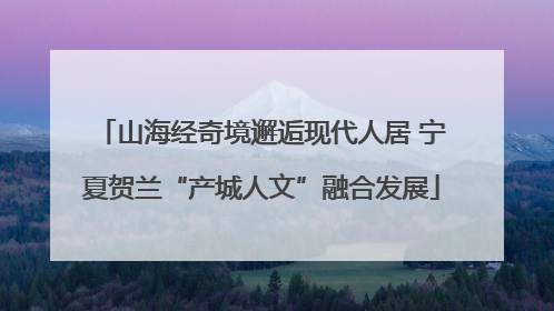 山海经奇境邂逅现代人居 宁夏贺兰“产城人文”融合发展
