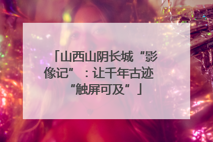 山西山阴长城“影像记”：让千年古迹“触屏可及”