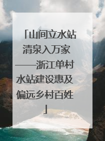 山间立水站 清泉入万家——浙江单村水站建设惠及偏远乡村百姓