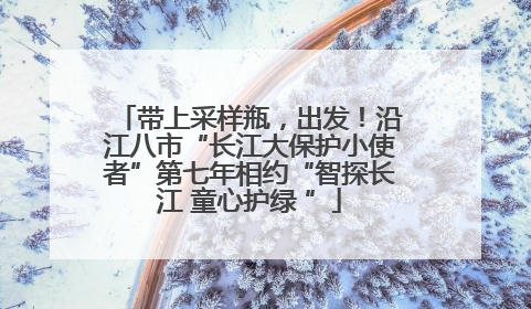 带上采样瓶，出发！沿江八市“长江大保护小使者”第七年相约“智探长江 童心护绿 ”