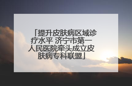 提升皮肤病区域诊疗水平 济宁市第一人民医院牵头成立皮肤病专科联盟