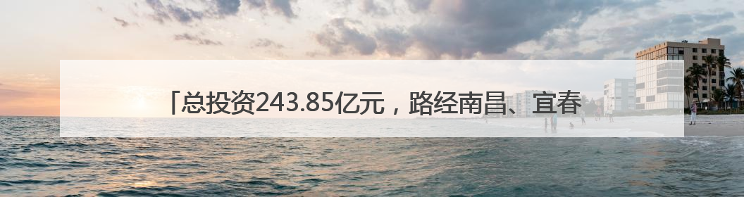 总投资243.85亿元，路经南昌、宜春、抚州等地！潮南高速南丰至南昌段获批