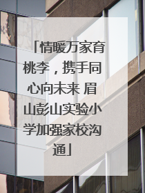 情暖万家育桃李，携手同心向未来 眉山彭山实验小学加强家校沟通