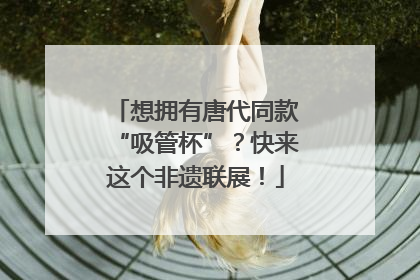 想拥有唐代同款“吸管杯”？快来这个非遗联展！