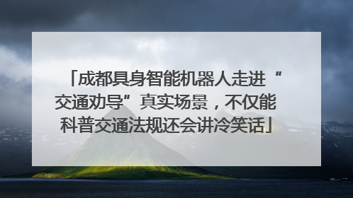 成都具身智能机器人走进“交通劝导”真实场景，不仅能科普交通法规还会讲冷笑话