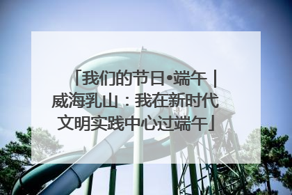 我们的节日•端午｜威海乳山：我在新时代文明实践中心过端午